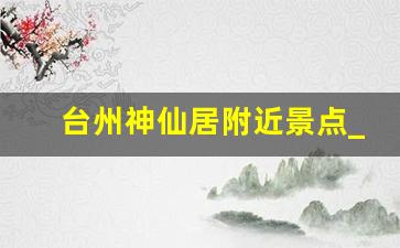 台州神仙居附近景点_神仙居附近热闹的地方