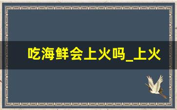 吃海鲜会上火吗_上火吃海鲜后是不是更严重