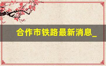 合作市铁路最新消息_兰渝高铁线路最新消息2023