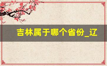 吉林属于哪个省份_辽宁归属哪个省