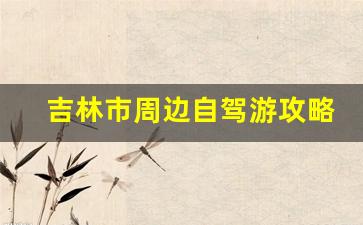 吉林市周边自驾游攻略_吉林省内自驾游去哪里好玩