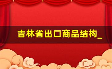 吉林省出口商品结构_目前比较火的外贸产品