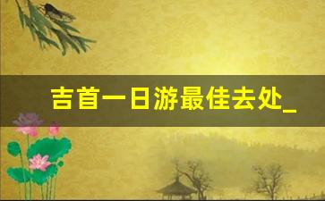 吉首一日游最佳去处_怀化适合带孩子去的地方