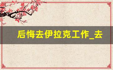 后悔去伊拉克工作_去伊拉克打工天气热怎么办