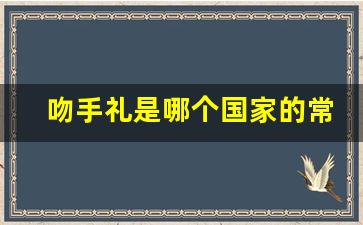 吻手礼是哪个国家的常见礼仪_吻手礼的起源