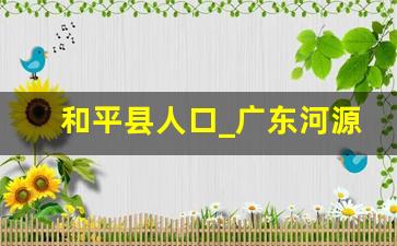 和平县人口_广东河源各县人口排名表