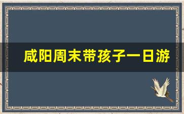 咸阳周末带孩子一日游_咸阳周边一日游不花钱夏凉