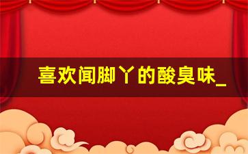 喜欢闻脚丫的酸臭味_好喜欢闻自己脚的酸味