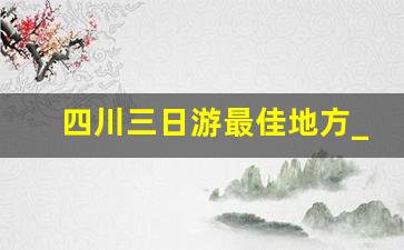 四川三日游最佳地方_现在四川三日游去哪里好