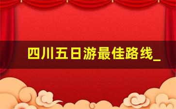 四川五日游最佳路线_四川五日游自驾最佳路线