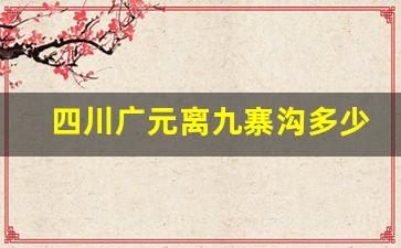 四川广元离九寨沟多少公里_绵阳到九寨沟多少公里