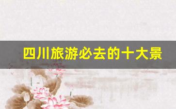 四川旅游必去的十大景点_四川旅游团报价五日游多少钱