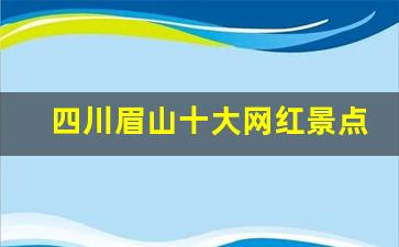 四川眉山十大网红景点_眉山必去4个景点免费