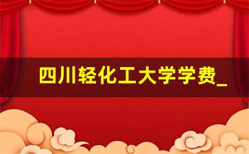 四川轻化工大学学费_四川轻化工大学宿舍学费