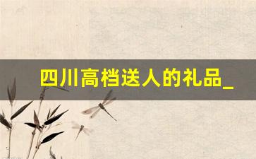 四川高档送人的礼品_四川特色礼品送领导