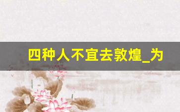 四种人不宜去敦煌_为什么很多人不适合去敦煌莫高窟