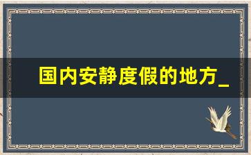 国内安静度假的地方_十一小众国内旅游地