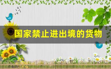 国家禁止进出境的货物、物品_国家禁止入境的物品有哪些