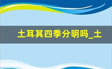 土耳其四季分明吗_土耳其一年12个月的气温