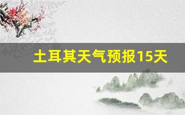 土耳其天气预报15天_15日准点天气预报下载