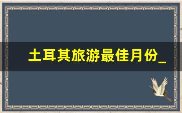 土耳其旅游最佳月份_土耳其买啥值得带回国