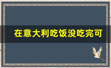 在意大利吃饭没吃完可以走吗_意大利吃饭消费怎么样