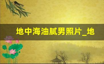 地中海油腻男照片_地中海中年油腻大叔的照片