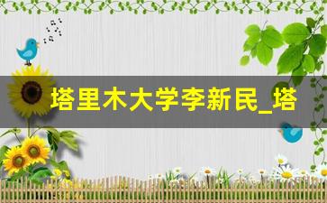 塔里木大学李新民_塔里木大学怎么样