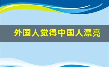 外国人觉得中国人漂亮吗