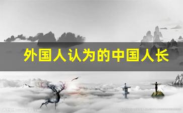 外国人认为的中国人长相_中国人和外国人审美差异