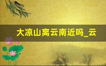 大凉山离云南近吗_云南大凉山在哪个市