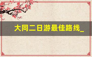 大同二日游最佳路线_大同两日游攻略