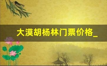 大漠胡杨林门票价格_胡杨林门票多少钱一张