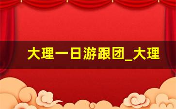 大理一日游跟团_大理一日游跟团多少钱