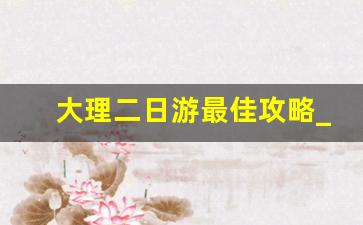 大理二日游最佳攻略_大理一日游跟团