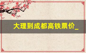 大理到成都高铁票价_大理到宜宾汽车时刻表