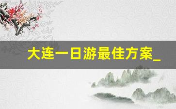 大连一日游最佳方案_大连一日游价格表