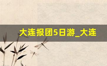 大连报团5日游_大连西安旅游团报价表