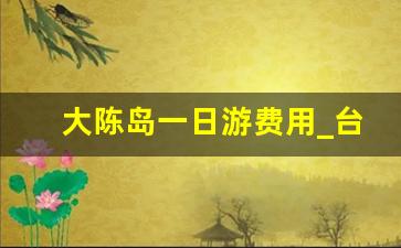 大陈岛一日游费用_台州大陈岛好玩吗