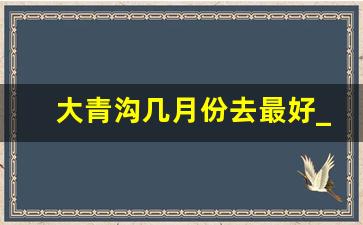 大青沟几月份去最好_大青沟漂流什么时候开始