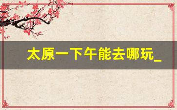 太原一下午能去哪玩_太原一日游最佳去处下午晚上