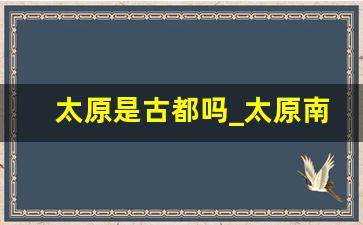 太原是古都吗_太原南站附近有什么好玩的地方