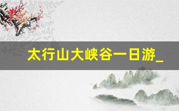 太行山大峡谷一日游_东太行一日游感受