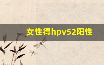 女性得hpv52阳性的原因_hpv52感染一年就癌变了