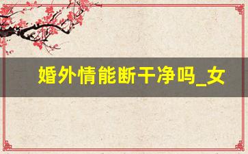 婚外情能断干净吗_女人结束婚外情最聪明的方法