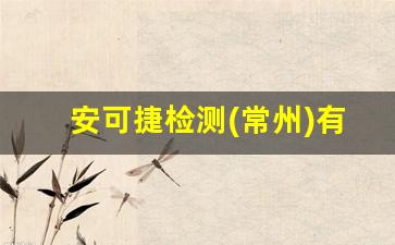 安可捷检测(常州)有限公司怎么样_国内检测公司排名