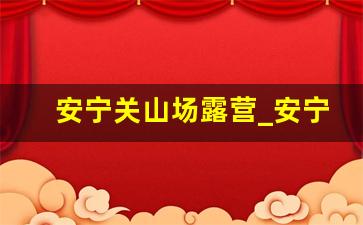 安宁关山场露营_安宁市太平露营基地在哪里