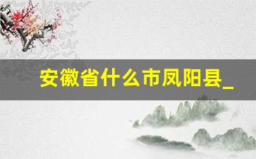 安徽省什么市凤阳县_凤阳是哪个省市县的