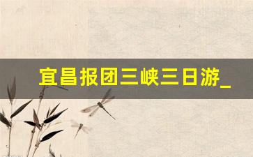 宜昌报团三峡三日游_宜昌游三峡的最佳路线