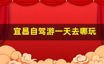 宜昌自驾游一天去哪玩好_宜昌市内一日游步行路线